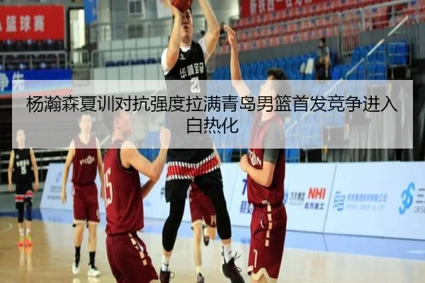 杨瀚森夏训对抗强度拉满青岛男篮首发竞争进入白热化